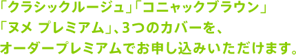 「クラシックルージュ」「コニャックブラウン」「ヌメ プレミアム」、3つのカバーを、オーダープレミアムでお申し込みいただけます。