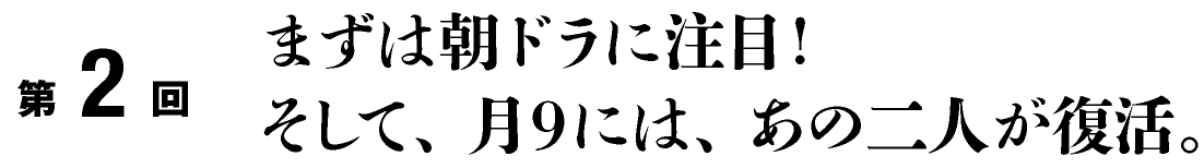 第2回
まずは朝ドラに注目！
そして、月９には、あの二人が復活。
