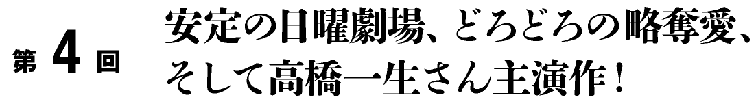 第4回
安定の日曜劇場、どろどろの略奪愛、
そして高橋一生さん主演作！
