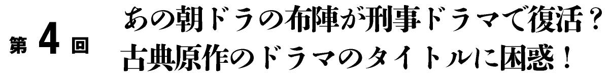 第4回
	あの朝ドラの布陣が刑事ドラマで復活？古典原作のドラマのタイトルに困惑！