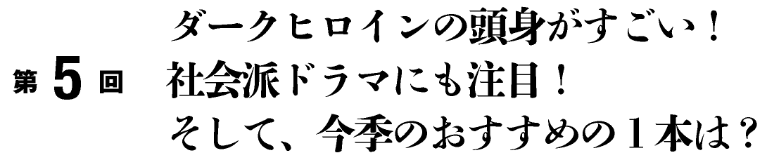 第５回
ダークヒロインの頭身がすごい！社会派ドラマにも注目！そして、今季のおすすめの１本は？