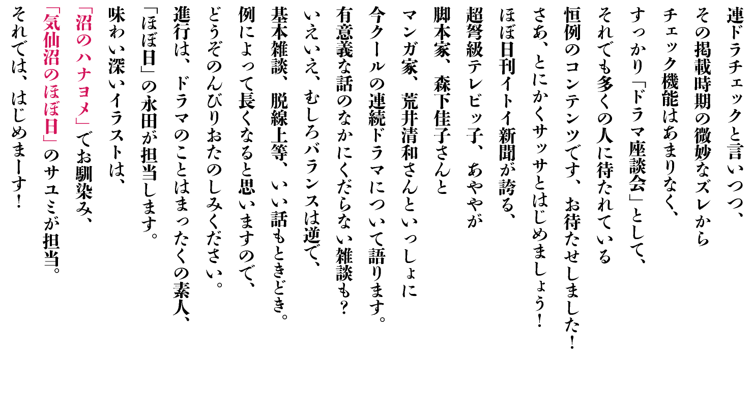 連ドラチェックと言いつつ、
その掲載時期の微妙なズレから
チェック機能はあまりなく、
すっかり「ドラマ座談会」として、
それでも多くの人に待たれている
恒例のコンテンツです、お待たせしました！
さあ、とにかくサッサとはじめましょう！
ほぼ日刊イトイ新聞が誇る、
超弩級テレビッ子、あややが
脚本家、森下佳子さんと
マンガ家、荒井清和さんといっしょに
今クールの連続ドラマについて語ります。
有意義な話のなかにくだらない雑談も？
いえいえ、むしろバランスは逆で、
基本雑談、脱線上等、いい話もときどき。
例によって長くなると思いますので、
どうぞのんびりおたのしみください。
進行は、ドラマのことはまったくの素人、
「ほぼ日」の永田が担当します。
味わい深いイラストは、
「沼のハナヨメ」でお馴染み、
「気仙沼のほぼ日」のサユミが担当。
それでは、はじめまーす！