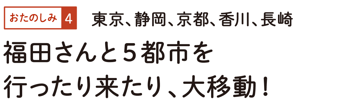 おたのしみ４　東京、静岡、京都、香川、長崎　福田さんと５都市を行ったり来たり、大移動！