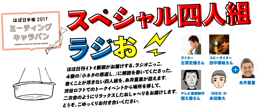 ほぼ日手帳2017 ミーティングキャラバン
スペシャル四人組ラジお
ほぼ日刊イトイ新聞がお届けする、ラジオごっこ。
４冊の『小ネタの恩返し。』に解説を書いてくださった、
書くことが尽きない四人組を、糸井重里が迎えます。
渋谷ロフトでのトークイベントから場所を移して、
二次会のようにリラックスしたおしゃべりをお届けします。
どうぞ、ごゆっくりお付き合いください。