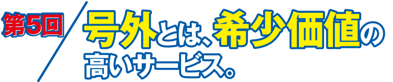 第５回 号外とは、希少価値の高いサービス。