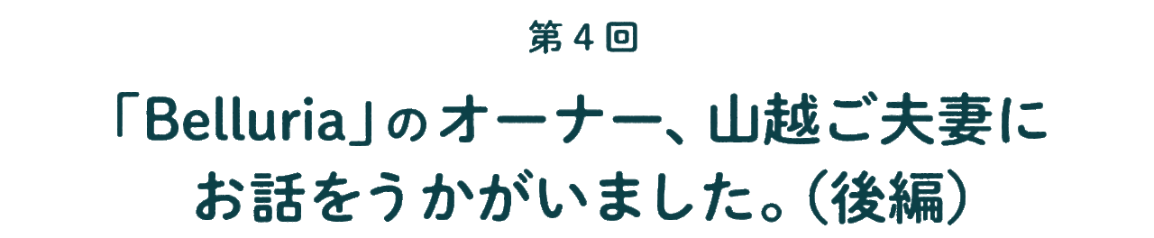 第４回 「Belluria」のオーナー、 山越ご夫妻にお話をうかがいました。 （後編）