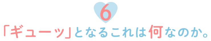 ６.「ギューッ」となるこれは何なのか。