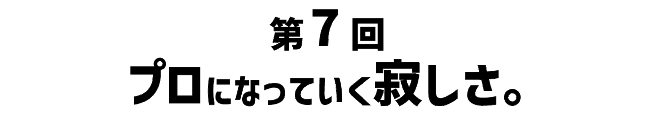 第７回 プロになっていく寂しさ。