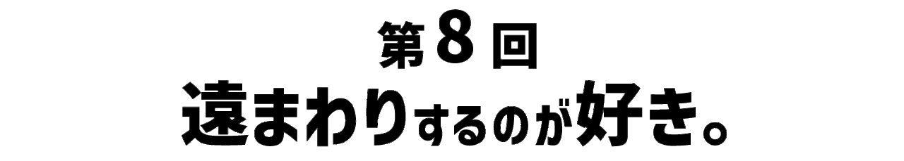 第８回 遠まわりするのが好き。