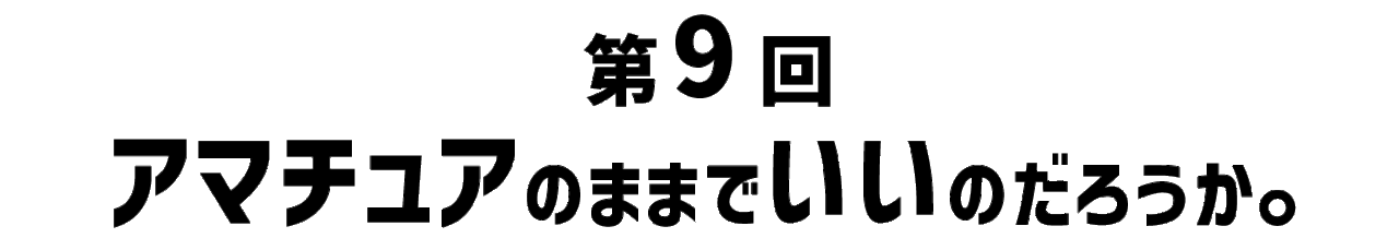 第９回 アマチュアのままでいいのだろうか。