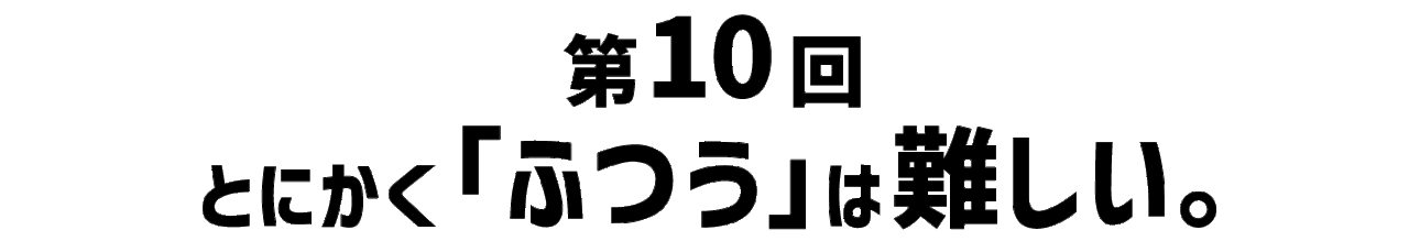 第10回 とにかく「ふつう」は難しい。