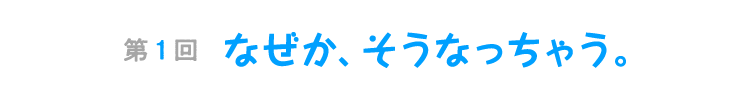 第１回　なぜか、そうなっちゃう。