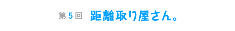 第５回　距離取り屋さん。