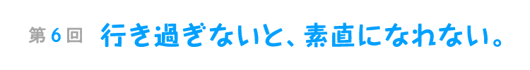 第６回　行き過ぎないと、素直になれない。