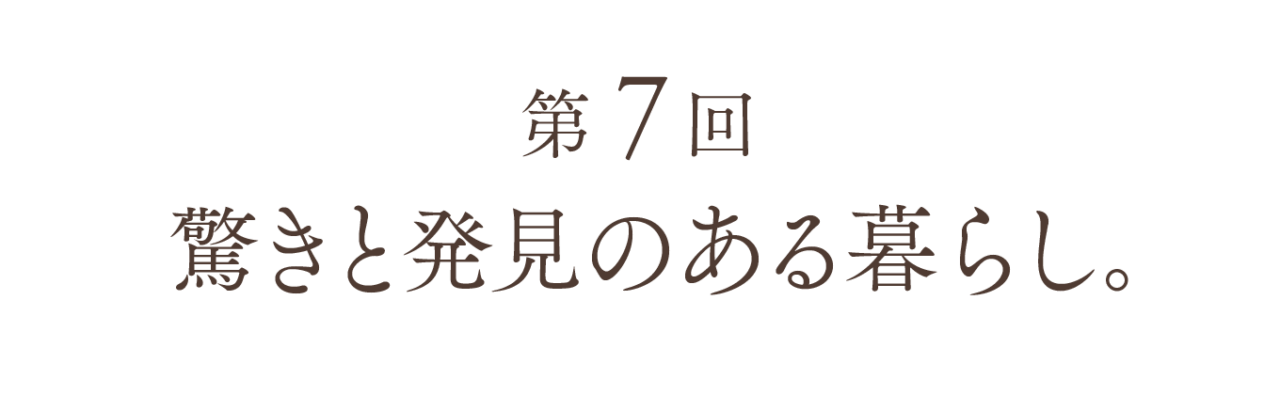 第７回 驚きと発見のある暮らし。