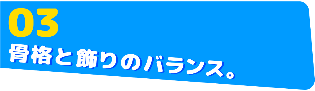 03　骨格と飾りのバランス。