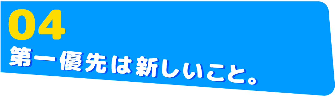 04　第一優先は新しいこと。