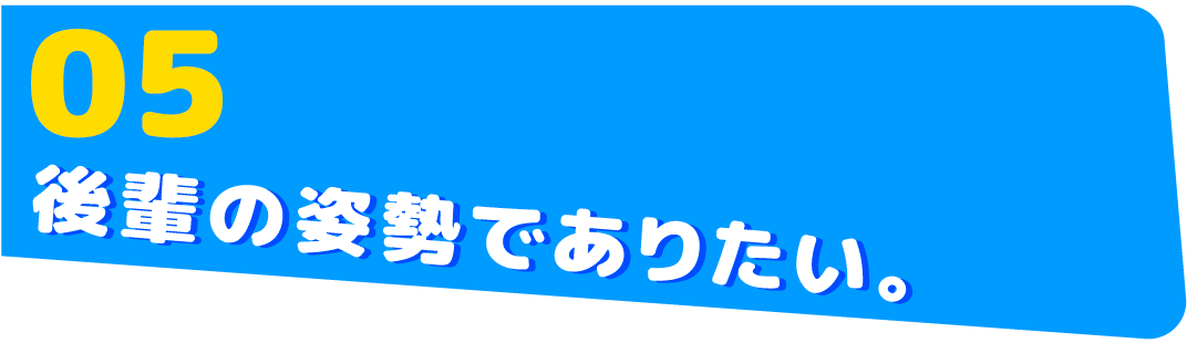 05　後輩の姿勢でありたい。