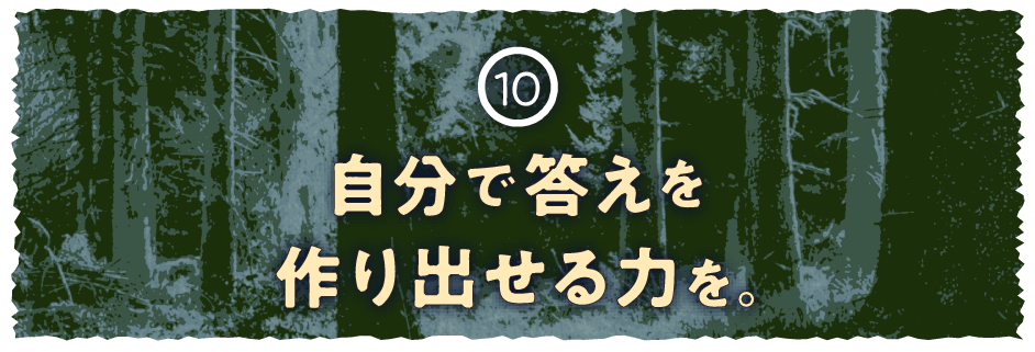 10 自分で答えを作り出せる力を。