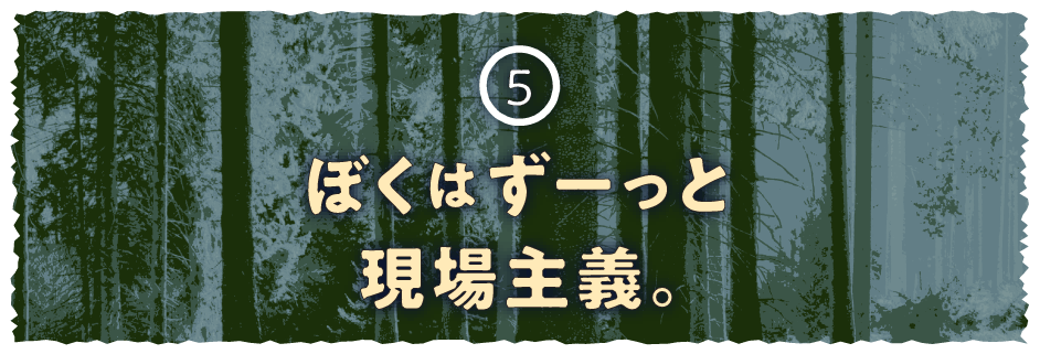 ５ ぼくはずーっと現場主義。