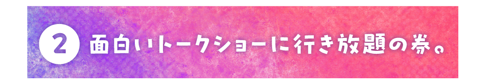 第２回 面白いトークショーに行き放題の券。