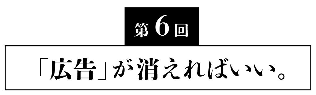 第６回 「広告」が消えればいい。