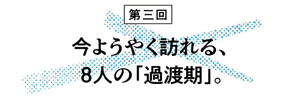 （3）今ようやく訪れる、８人の「過渡期」。