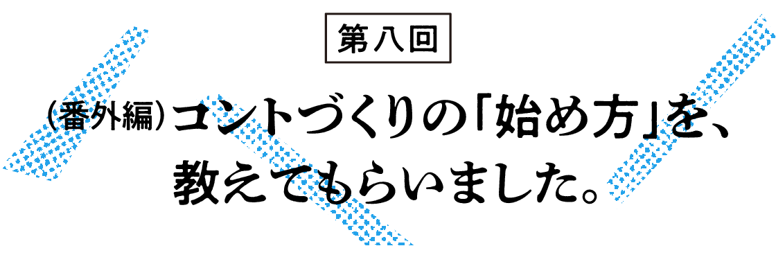 （8）（番外編）コントづくりの「始め方」を、教えてもらいました。