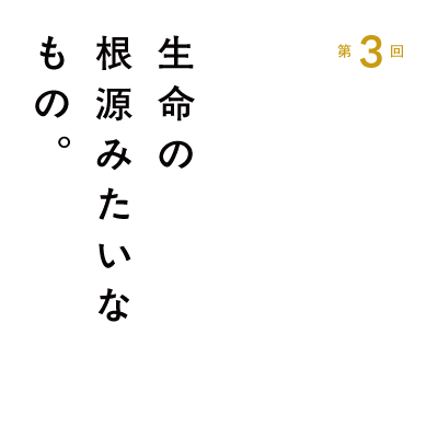 第３回 生命の根源みたいなもの。