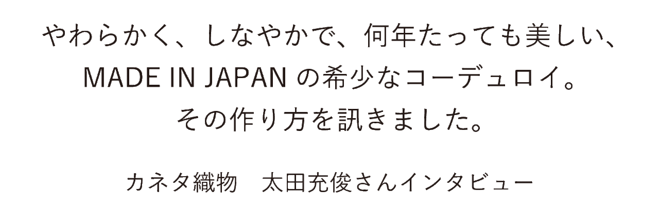 やわらかく、しなやかで、何年たっても美しい、 MADE IN JAPANの希少なコーデュロイ。 その作り方を訊きました。 カネタ織物　太田充俊さんインタビュー