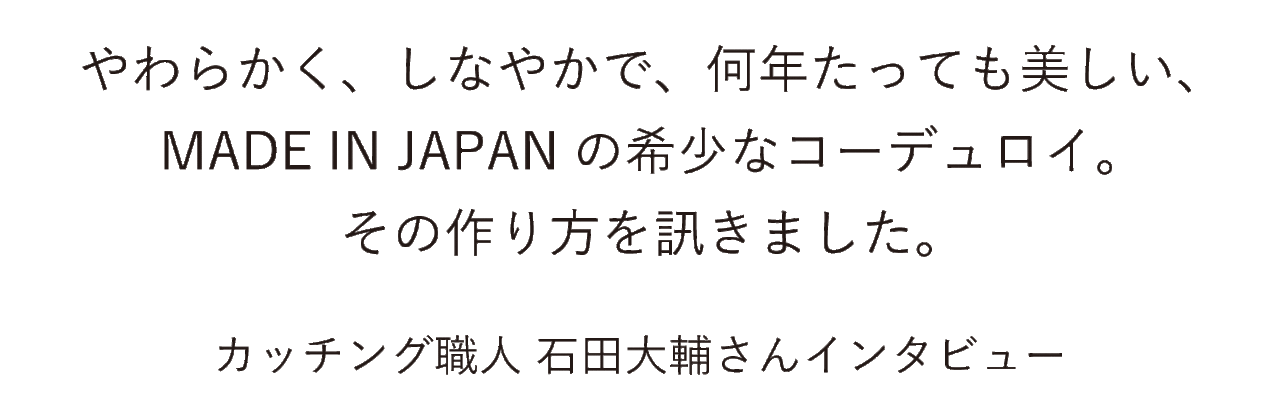 やわらかく、しなやかで、何年たっても美しい、 MADE IN JAPANの希少なコーデュロイ。 その作り方を訊きました。 カッチング職人 石田大輔さんインタビュー