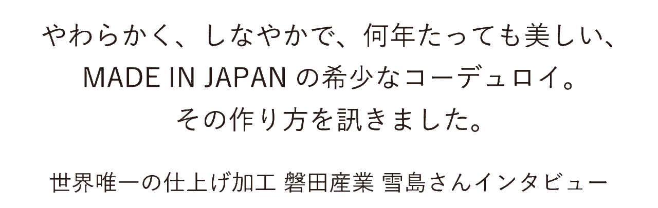 やわらかく、しなやかで、何年たっても美しい、 MADE IN JAPANの希少なコーデュロイ。 その作り方を訊きました。 世界唯一の仕上げ加工 磐田産業 雪島さんインタビュー