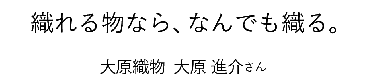 「/縫う/織る/編む/」 織れる物なら、なんでも織る。 大原織物  大原 進介さん 