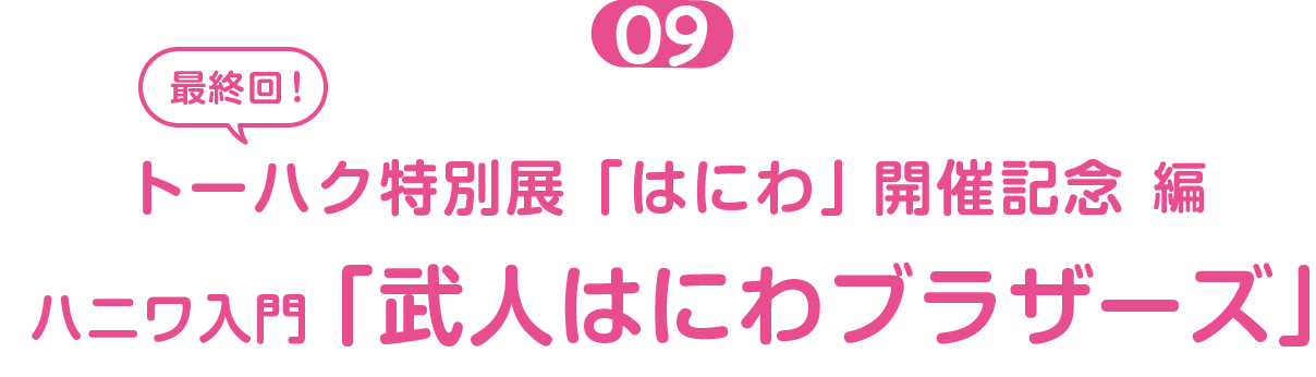 トーハク特別展「はにわ」開催記念編 ０９　 最終回  ハニワ入門「はにわ展レポート」