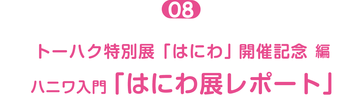 トーハク特別展「はにわ」開催記念編 ０８  ハニワ入門「はにわ展レポート」