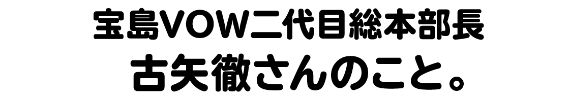 宝島VOW二代目総本部長 古矢徹さんのこと。