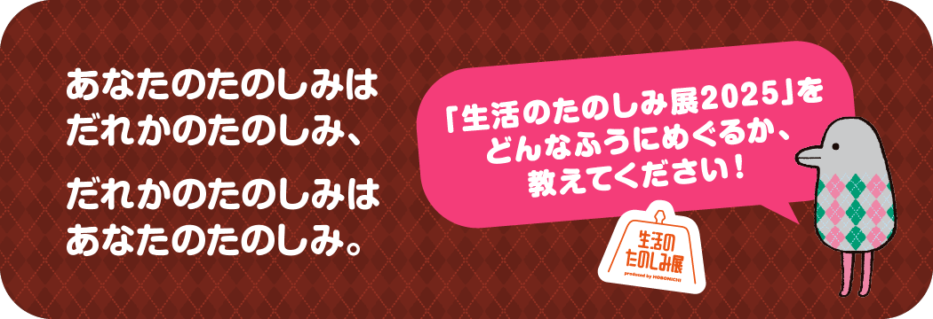 あなたのたのしみはだれかのたのしみ、だれかのたのしみはあなたのたのしみ。「生活のたのしみ展2025」をどんなふうにめぐるか、教えてください！