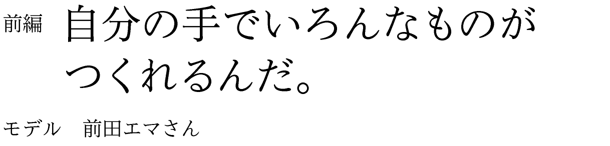 前編　自分の手でいろんなものがつくれるんだ。 モデル　前田エマさん