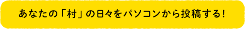 あなたの「村」の日々をパソコンから投稿する！