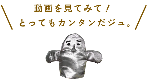 動画を見てみて! とってもカンタンだジュ。