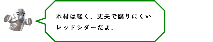 木材は軽く、丈夫で腐りにくいレッドシダーだよ。