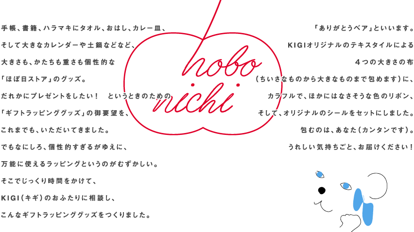 手帳、書籍、ハラマキにタオル、おはし、カレー皿、そして大きなカレンダーや土鍋などなど、大きさも、かたちも重さも個性的な「ほぼ日ストア」のグッズ。だれかにプレゼントをしたい！　というときのための「ギフトラッピンググッズ」の御要望を、これまでも、いただいてきました。でもなにしろ、個性的すぎるがゆえに、万能に使えるラッピングというのがむずかしい。そこでじっくり時間をかけて、KIGI（キギ）のおふたりに相談し、こんなギフトラッピンググッズをつくりました。「ありがとうベア」といいます。KIGIオリジナルのテキスタイルによる４つの大きさの布（ちいさなものから大きなものまで包めます）に、カラフルで、ほかにはなさそうな色のリボン、そして、オリジナルのシールをセットにしました。包むのは、あなた（カンタンです）。うれしい気持ちごと、お届けください！