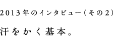 2013年のインタビュー（その2）汗をかく基本。