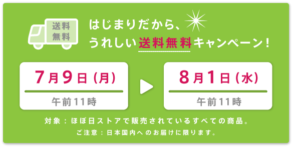 はじまりだから、 うれしい送料無料キャンペーン！  ・開催期間 　７月９日（月）午前11時～ 　８月１日（水）午前11時  ・対象 　ほぼ日ストアで販売されているすべての商品。  ※ご注意：日本国内へのお届けに限ります。 