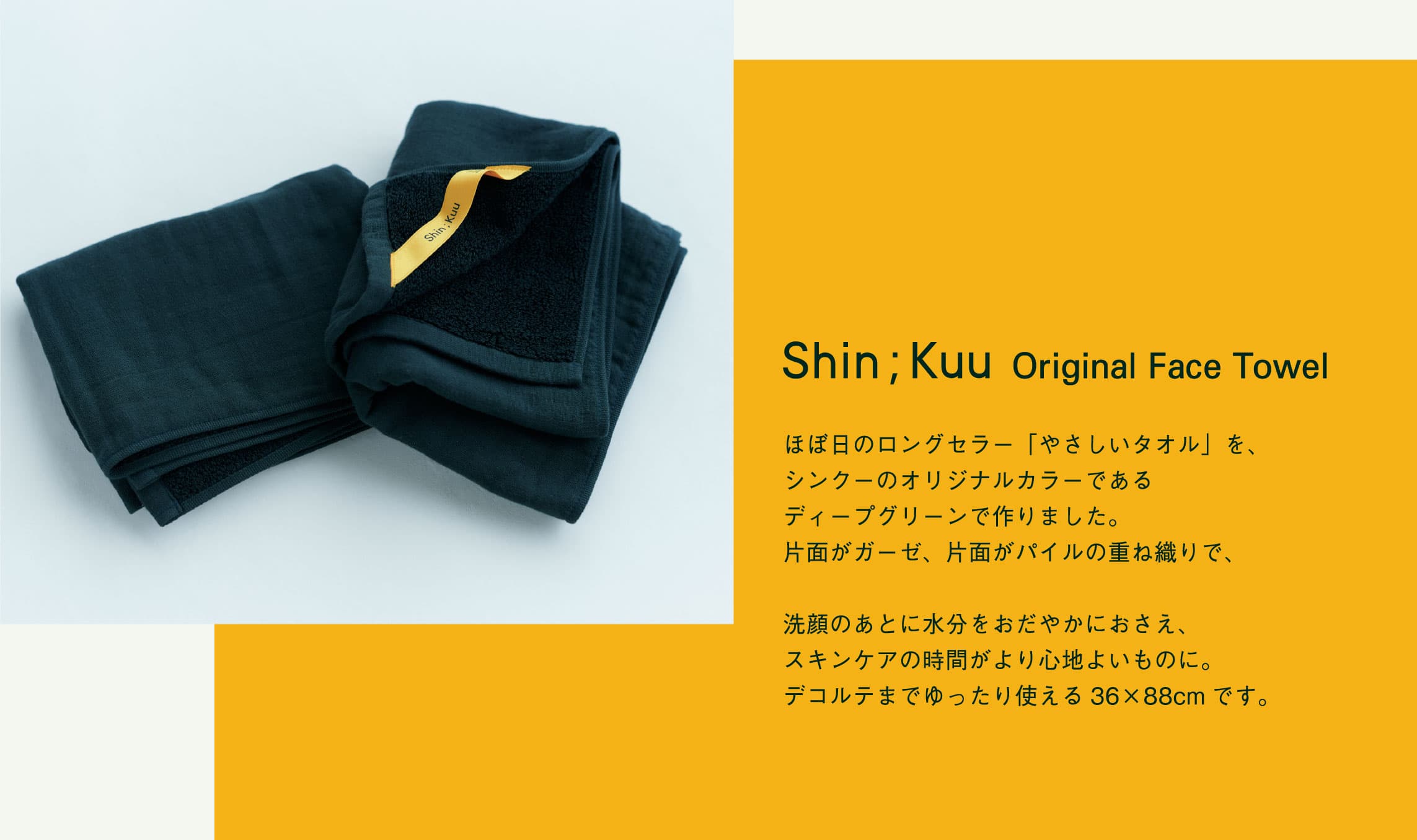 Shin;Kuu Original Face Towel ほぼ日のロングセラー「やさしいタオル」を、シンクーのオリジナルカラーであるディープグリーンで作りました。片面がガーゼ、片面がパイルの重ね織りで、洗顔のあとに水分をおだやかにおさえ、スキンケアの時間がより心地よいものに。デコルテまでゆったり使える36×88cmです。