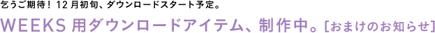 乞うご期待！ 12月初旬、ダウンロードスタート予定。◎WEEKS用ダウンロードアイテム、制作中。 ＜おまけのお知らせ＞