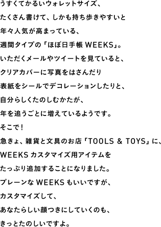 うすくてかるいウォレットサイズ、たくさん書けて、しかも持ち歩きやすいと年々人気が高まっている、週間タイプの「ほぼ日手帳WEEKS」。いただくメールやツイートを見ていると、クリアカバーに写真をはさんだり表紙をシールでデコレーションしたりと、自分らしくたのしむかたが、年を追うごとに増えているようです。そこで！急きょ、雑貨と文具のお店「TOOLS & TOYS」に、WEEKSカスタマイズ用アイテムをたっぷり追加することになりました。プレーンなWEEKSもいいですが、カスタマイズして、あなたらしい顔つきにしていくのも、きっとたのしいですよ。