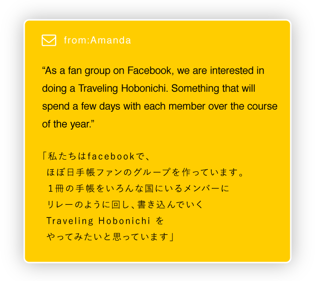 
			“As a fan group on Facebook, we are interested in doing a Traveling Hobonichi. Something that will spend a few days with each member over the course of the year.”

			「私たちはfacebookで、
			　ほぼ日手帳ファンのグループを作っています。
			　１冊の手帳をいろんな国にいるメンバーに
			　リレーのように回し、書き込んでいく
			  Traveling Hobonichi をやってみたいと思っています」