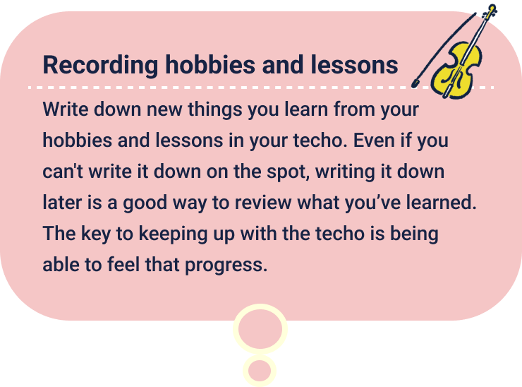 Recording hobbies and lessons
                  Write down new things you learn from your hobbies and lessons in your techo. Even if you can't write it down on the spot, writing it down later is a good way to review what you’ve learned. The key to keeping up with the techo is being able to feel that progress.