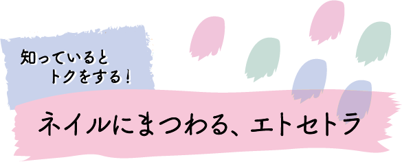 知っているとトクをする！ ネイルにまつわる、エトセトラ